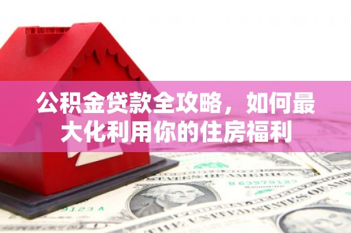 汝南公积金贷款全攻略，如何最大化利用你的住房福利